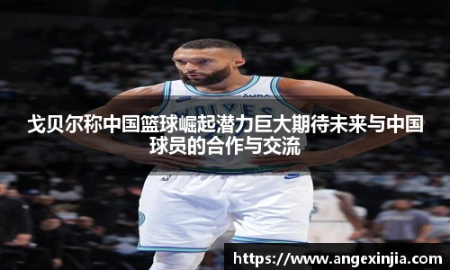 戈贝尔称中国篮球崛起潜力巨大期待未来与中国球员的合作与交流