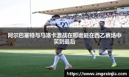 阿尔巴塞特与马洛卡激战在即谁能在西乙赛场中笑到最后