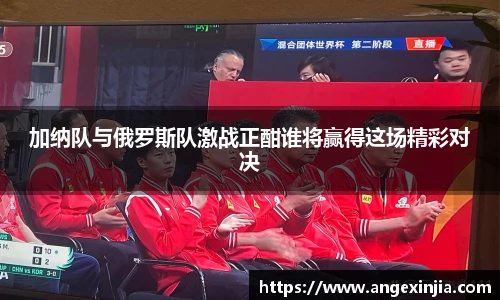 加纳队与俄罗斯队激战正酣谁将赢得这场精彩对决